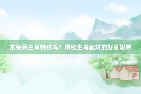 龙兔两生肖特殊吗？揭秘生肖配对的好意思妙