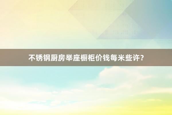 不锈钢厨房举座橱柜价钱每米些许？